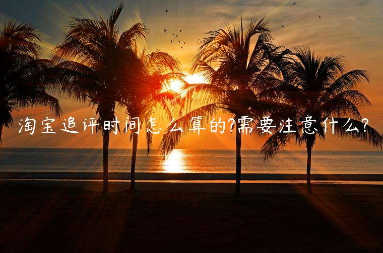 淘寶追評(píng)時(shí)間怎么算的?需要注意什么?